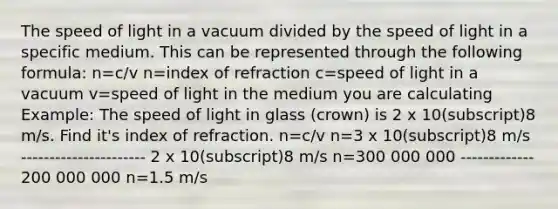 The speed of light in a vacuum divided by the speed of light in a specific medium. This can be represented through the following formula: n=c/v n=index of refraction c=speed of light in a vacuum v=speed of light in the medium you are calculating Example: The speed of light in glass (crown) is 2 x 10(subscript)8 m/s. Find it's index of refraction. n=c/v n=3 x 10(subscript)8 m/s ---------------------- 2 x 10(subscript)8 m/s n=300 000 000 ------------- 200 000 000 n=1.5 m/s