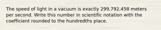 The speed of light in a vacuum is exactly 299,792,458 meters per second. Write this number in scientific notation with the coefficient rounded to the hundredths place.