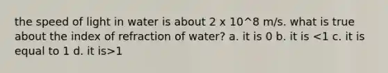 the speed of light in water is about 2 x 10^8 m/s. what is true about the index of refraction of water? a. it is 0 b. it is 1