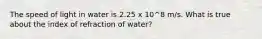 The speed of light in water is 2.25 x 10^8 m/s. What is true about the index of refraction of water?