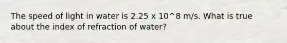 The speed of light in water is 2.25 x 10^8 m/s. What is true about the index of refraction of water?