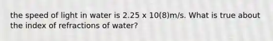 the speed of light in water is 2.25 x 10(8)m/s. What is true about the index of refractions of water?