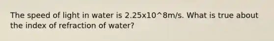 The speed of light in water is 2.25x10^8m/s. What is true about the index of refraction of water?