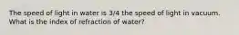 The speed of light in water is 3/4 the speed of light in vacuum. What is the index of refraction of water?