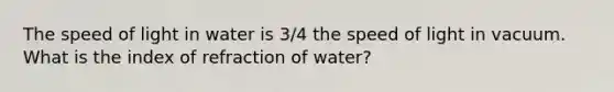 The speed of light in water is 3/4 the speed of light in vacuum. What is the index of refraction of water?