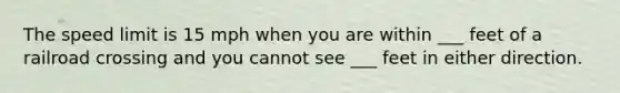 The speed limit is 15 mph when you are within ___ feet of a railroad crossing and you cannot see ___ feet in either direction.