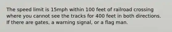 The speed limit is 15mph within 100 feet of railroad crossing where you cannot see the tracks for 400 feet in both directions. If there are gates, a warning signal, or a flag man.