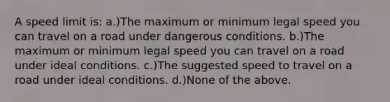 A speed limit is: a.)The maximum or minimum legal speed you can travel on a road under dangerous conditions. b.)The maximum or minimum legal speed you can travel on a road under ideal conditions. c.)The suggested speed to travel on a road under ideal conditions. d.)None of the above.