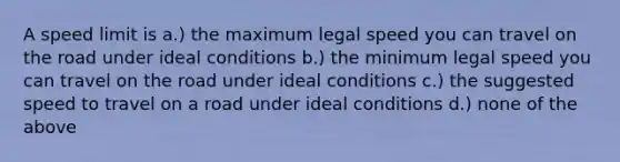 A speed limit is a.) the maximum legal speed you can travel on the road under ideal conditions b.) the minimum legal speed you can travel on the road under ideal conditions c.) the suggested speed to travel on a road under ideal conditions d.) none of the above