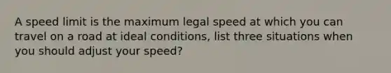 A speed limit is the maximum legal speed at which you can travel on a road at ideal conditions, list three situations when you should adjust your speed?