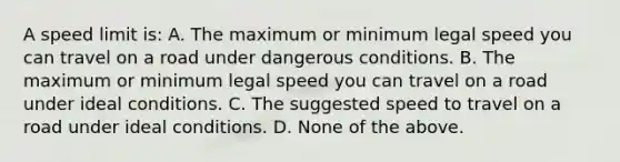 A speed limit is: A. The maximum or minimum legal speed you can travel on a road under dangerous conditions. B. The maximum or minimum legal speed you can travel on a road under ideal conditions. C. The suggested speed to travel on a road under ideal conditions. D. None of the above.