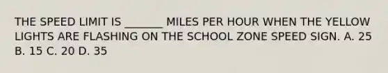 THE SPEED LIMIT IS _______ MILES PER HOUR WHEN THE YELLOW LIGHTS ARE FLASHING ON THE SCHOOL ZONE SPEED SIGN. A. 25 B. 15 C. 20 D. 35