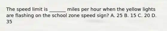 The speed limit is _______ miles per hour when the yellow lights are flashing on the school zone speed sign? A. 25 B. 15 C. 20 D. 35