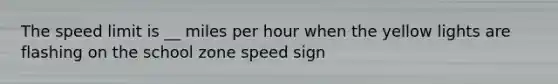 The speed limit is __ miles per hour when the yellow lights are flashing on the school zone speed sign