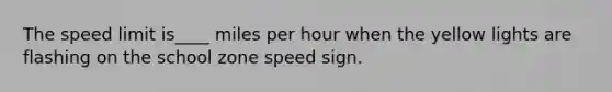 The speed limit is____ miles per hour when the yellow lights are flashing on the school zone speed sign.