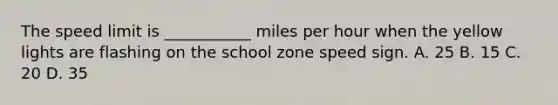 The speed limit is ___________ miles per hour when the yellow lights are flashing on the school zone speed sign. A. 25 B. 15 C. 20 D. 35