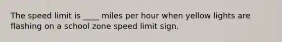 The speed limit is ____ miles per hour when yellow lights are flashing on a school zone speed limit sign.