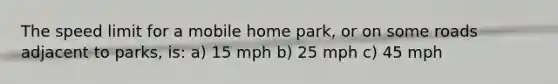 The speed limit for a mobile home park, or on some roads adjacent to parks, is: a) 15 mph b) 25 mph c) 45 mph