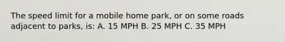 The speed limit for a mobile home park, or on some roads adjacent to parks, is: A. 15 MPH B. 25 MPH C. 35 MPH