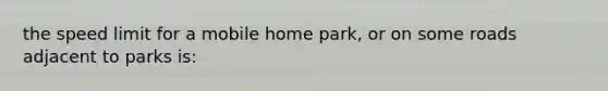 the speed limit for a mobile home park, or on some roads adjacent to parks is: