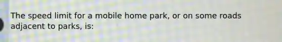 The speed limit for a mobile home park, or on some roads adjacent to parks, is: