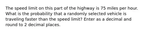 The speed limit on this part of the highway is 75 miles per hour. What is the probability that a randomly selected vehicle is traveling faster than the speed limit? Enter as a decimal and round to 2 decimal places.