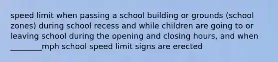 speed limit when passing a school building or grounds (school zones) during school recess and while children are going to or leaving school during the opening and closing hours, and when ________mph school speed limit signs are erected