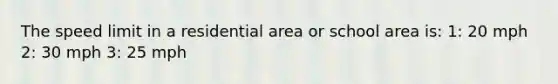 The speed limit in a residential area or school area is: 1: 20 mph 2: 30 mph 3: 25 mph