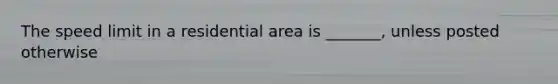 The speed limit in a residential area is _______, unless posted otherwise