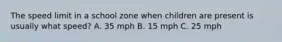 The speed limit in a school zone when children are present is usually what speed? A. 35 mph B. 15 mph C. 25 mph