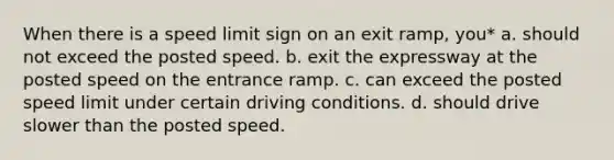 When there is a speed limit sign on an exit ramp, you* a. should not exceed the posted speed. b. exit the expressway at the posted speed on the entrance ramp. c. can exceed the posted speed limit under certain driving conditions. d. should drive slower than the posted speed.