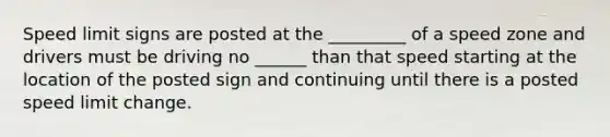 Speed limit signs are posted at the _________ of a speed zone and drivers must be driving no ______ than that speed starting at the location of the posted sign and continuing until there is a posted speed limit change.