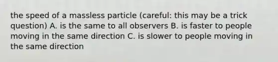 the speed of a massless particle (careful: this may be a trick question) A. is the same to all observers B. is faster to people moving in the same direction C. is slower to people moving in the same direction