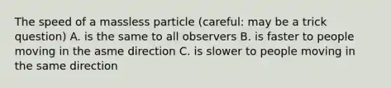 The speed of a massless particle (careful: may be a trick question) A. is the same to all observers B. is faster to people moving in the asme direction C. is slower to people moving in the same direction