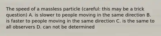 The speed of a massless particle (careful: this may be a trick question) A. is slower to people moving in the same direction B. is faster to people moving in the same direction C. is the same to all observers D. can not be determined