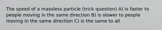 The speed of a massless particle (trick question) A) is faster to people moving in the same direction B) is slower to people moving in the same direction C) is the same to all