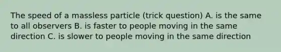 The speed of a massless particle (trick question) A. is the same to all observers B. is faster to people moving in the same direction C. is slower to people moving in the same direction