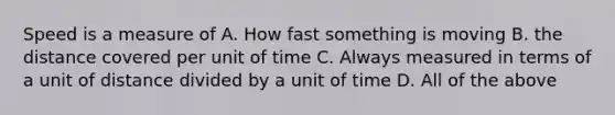 Speed is a measure of A. How fast something is moving B. the distance covered per unit of time C. Always measured in terms of a unit of distance divided by a unit of time D. All of the above