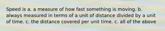 Speed is a. a measure of how fast something is moving. b. always measured in terms of a unit of distance divided by a unit of time. c. the distance covered per unit time. c. all of the above