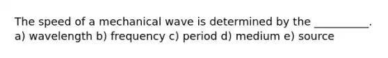 The speed of a mechanical wave is determined by the __________. a) wavelength b) frequency c) period d) medium e) source