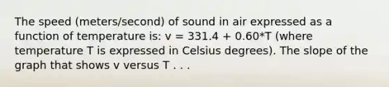 The speed (meters/second) of sound in air expressed as a function of temperature is: v = 331.4 + 0.60*T (where temperature T is expressed in Celsius degrees). The slope of the graph that shows v versus T . . .