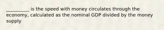 __________ is the speed with money circulates through the economy, calculated as the nominal GDP divided by the money supply