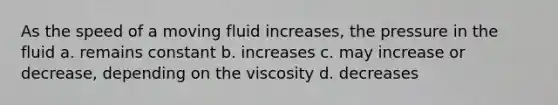 As the speed of a moving fluid increases, the pressure in the fluid a. remains constant b. increases c. may increase or decrease, depending on the viscosity d. decreases