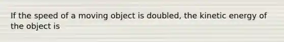 If the speed of a moving object is doubled, the kinetic energy of the object is