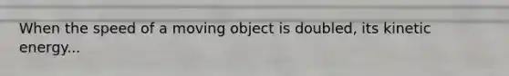 When the speed of a moving object is doubled, its kinetic energy...