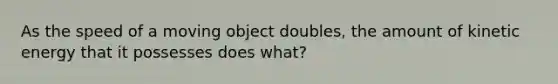 As the speed of a moving object doubles, the amount of kinetic energy that it possesses does what?