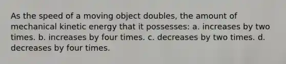 As the speed of a moving object doubles, the amount of mechanical kinetic energy that it possesses: a. increases by two times. b. increases by four times. c. decreases by two times. d. decreases by four times.