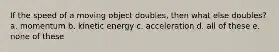 If the speed of a moving object doubles, then what else doubles? a. momentum b. kinetic energy c. acceleration d. all of these e. none of these