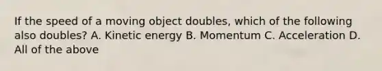 If the speed of a moving object doubles, which of the following also doubles? A. Kinetic energy B. Momentum C. Acceleration D. All of the above