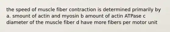 the speed of muscle fiber contraction is determined primarily by a. smount of actin and myosin b amount of actin ATPase c diameter of the muscle fiber d have more fibers per motor unit